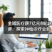 全域医疗获7亿元B轮融资，探索肿瘤诊疗业务及服务生态链（图2）
