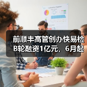 前顺丰高管创办快易检B轮融资1亿元，6月起平台月收入破千万（图1）