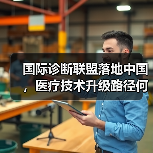 国际诊断联盟落地中国，医疗技术升级路径何在？ - 推荐阅读文章