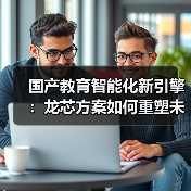 国产教育智能化新引擎：龙芯方案如何重塑未来课堂 - 推荐阅读文章